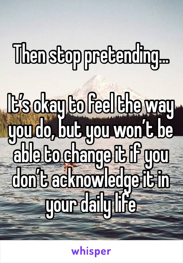 Then stop pretending... 

It’s okay to feel the way you do, but you won’t be able to change it if you don’t acknowledge it in your daily life 