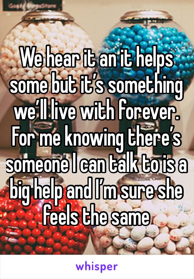 We hear it an it helps some but it’s something we’ll live with forever. For me knowing there’s someone I can talk to is a big help and I’m sure she feels the same