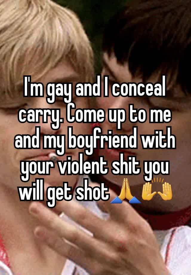 I'm gay and I conceal carry. Come up to me and my boyfriend with your violent shit you will get shot🙏🙌