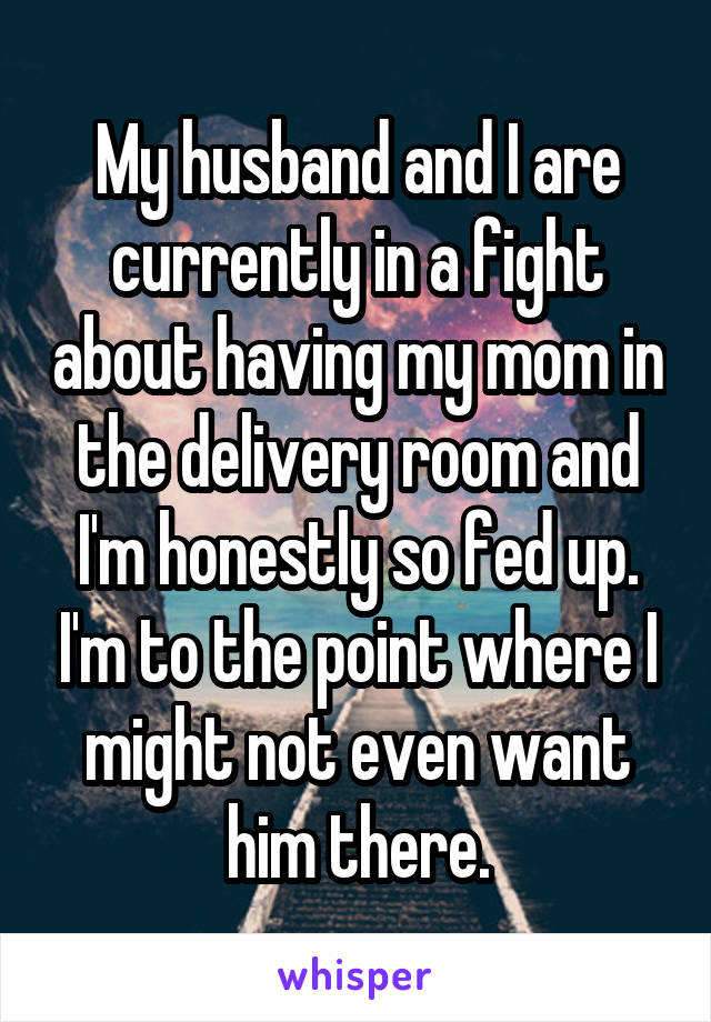 My husband and I are currently in a fight about having my mom in the delivery room and I'm honestly so fed up. I'm to the point where I might not even want him there.