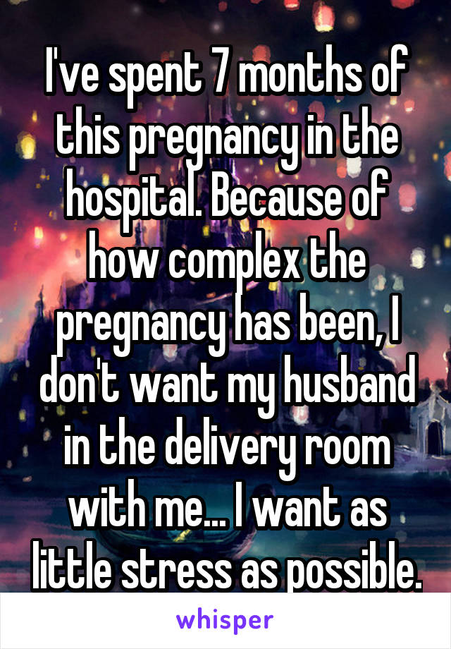 I've spent 7 months of this pregnancy in the hospital. Because of how complex the pregnancy has been, I don't want my husband in the delivery room with me... I want as little stress as possible.