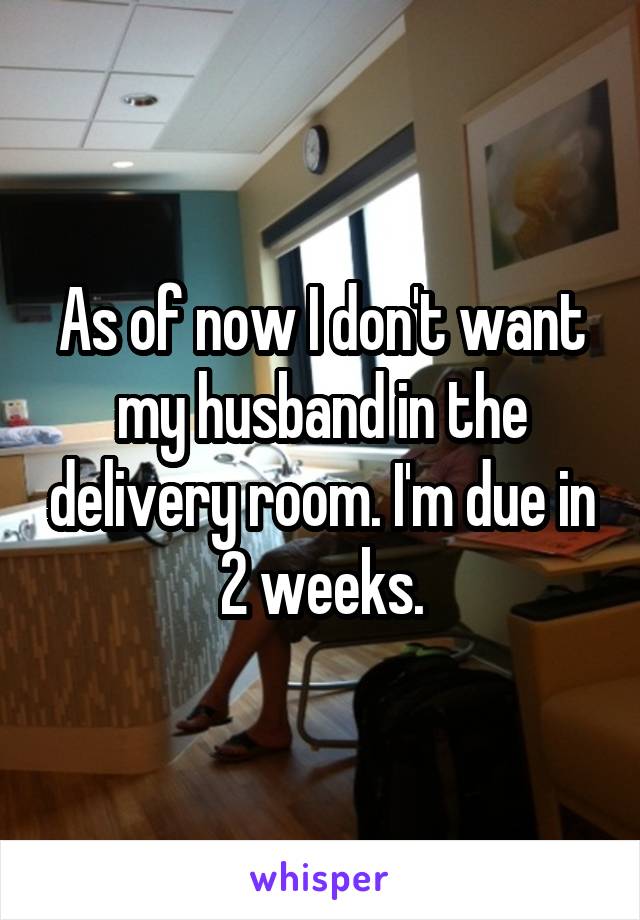 As of now I don't want my husband in the delivery room. I'm due in 2 weeks.