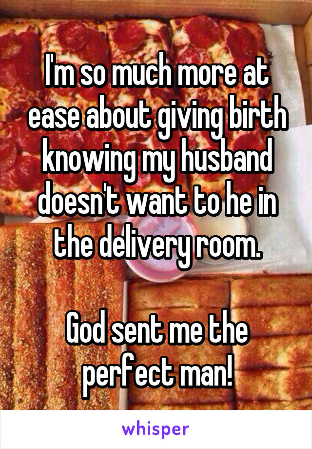 I'm so much more at ease about giving birth knowing my husband doesn't want to he in the delivery room.

God sent me the perfect man!