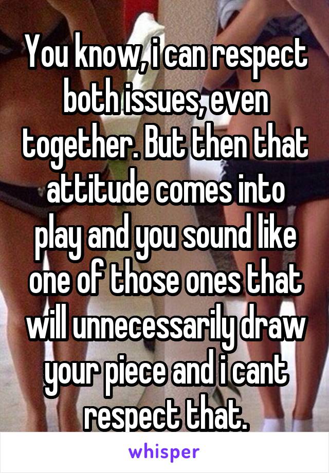 You know, i can respect both issues, even together. But then that attitude comes into play and you sound like one of those ones that will unnecessarily draw your piece and i cant respect that.