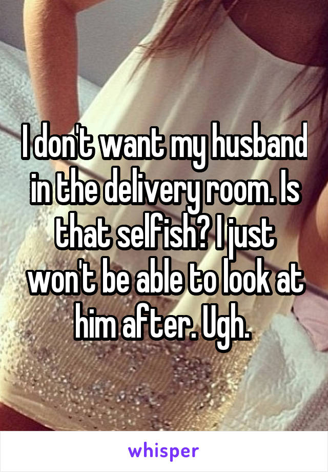 I don't want my husband in the delivery room. Is that selfish? I just won't be able to look at him after. Ugh. 