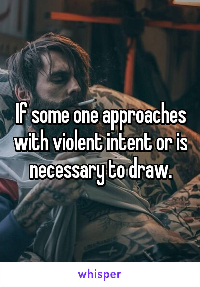 If some one approaches with violent intent or is necessary to draw.