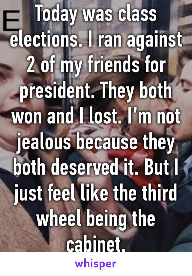 Today was class elections. I ran against 2 of my friends for president. They both won and I lost. I’m not jealous because they both deserved it. But I just feel like the third wheel being the cabinet.