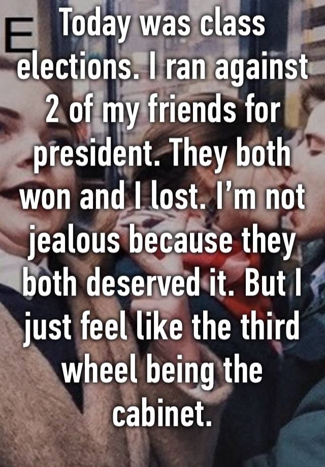 Today was class elections. I ran against 2 of my friends for president. They both won and I lost. I’m not jealous because they both deserved it. But I just feel like the third wheel being the cabinet.