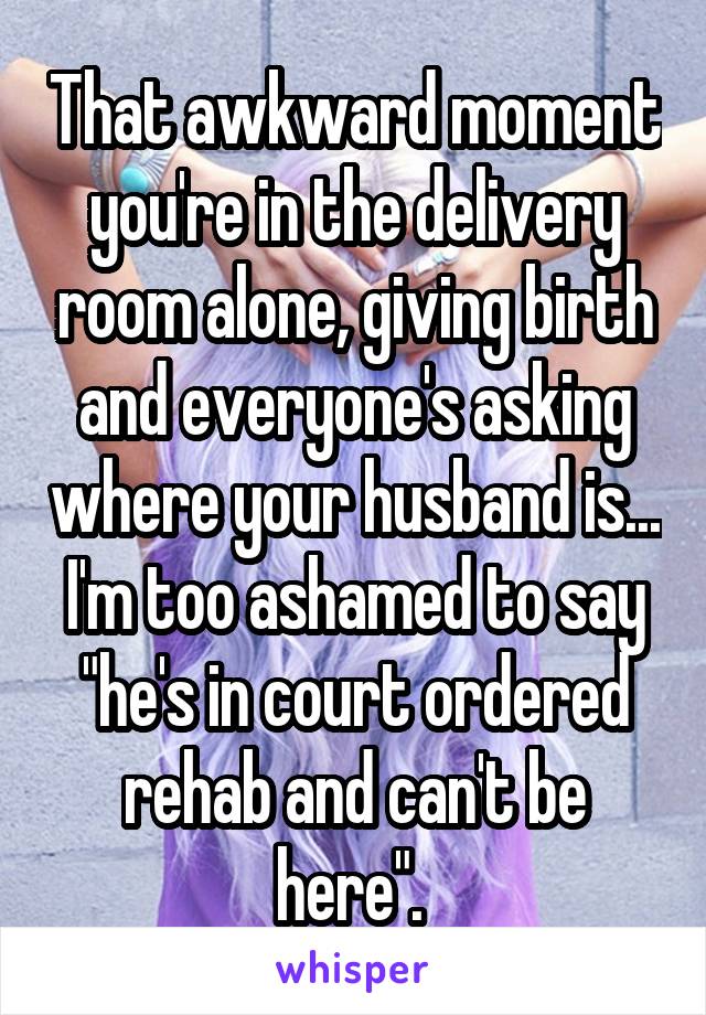 That awkward moment you're in the delivery room alone, giving birth and everyone's asking where your husband is... I'm too ashamed to say "he's in court ordered rehab and can't be here". 