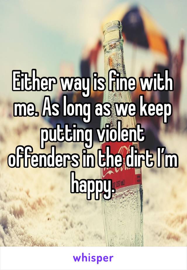 Either way is fine with me. As long as we keep putting violent offenders in the dirt I’m happy. 