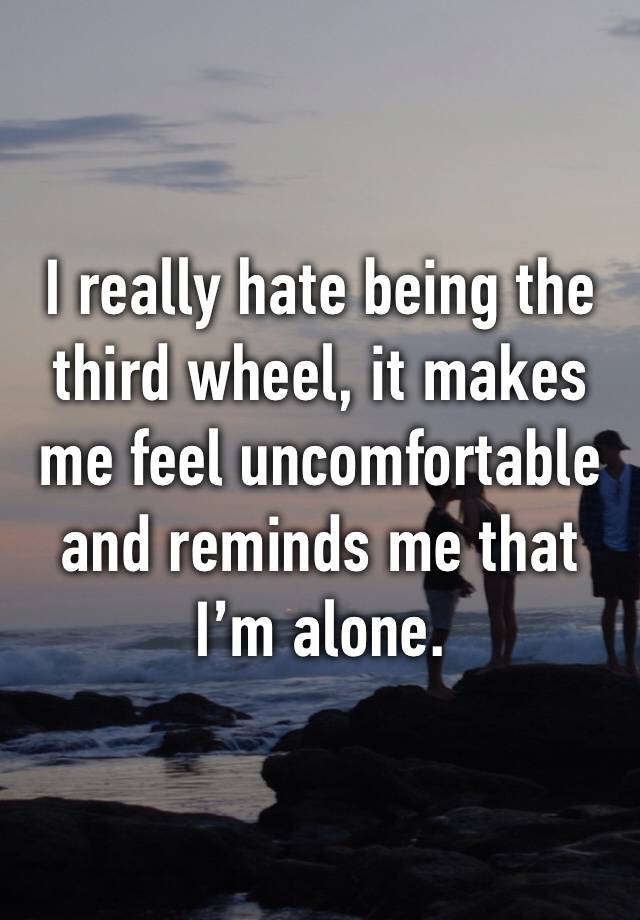 I really hate being the third wheel, it makes me feel uncomfortable and reminds me that I’m alone.