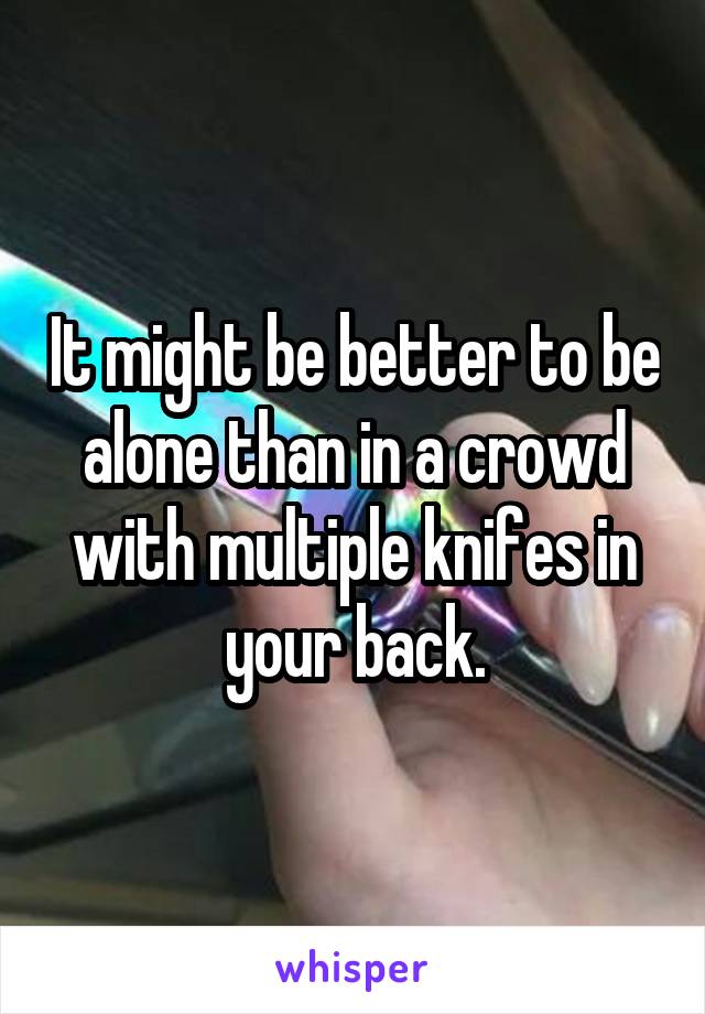 It might be better to be alone than in a crowd with multiple knifes in your back.