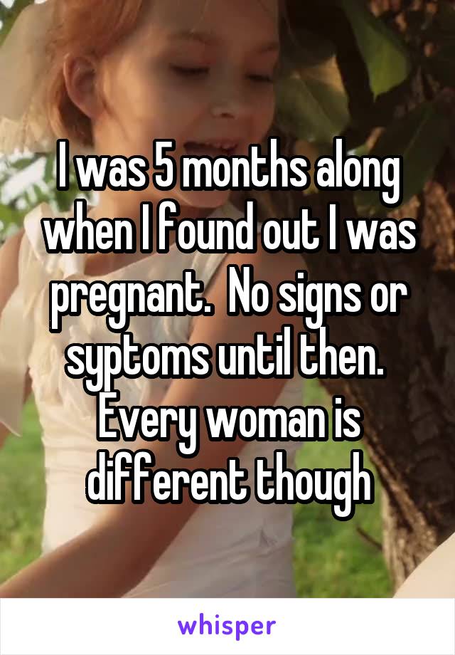 I was 5 months along when I found out I was pregnant.  No signs or syptoms until then.  Every woman is different though