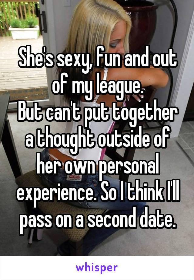She's sexy, fun and out of my league.
But can't put together a thought outside of her own personal experience. So I think I'll pass on a second date.