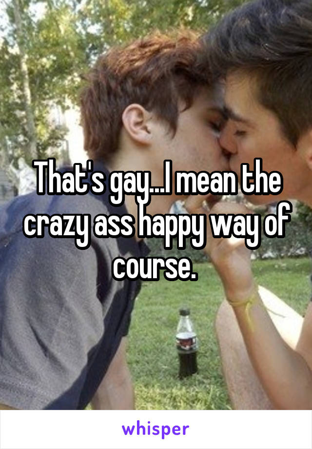 That's gay...I mean the crazy ass happy way of course. 