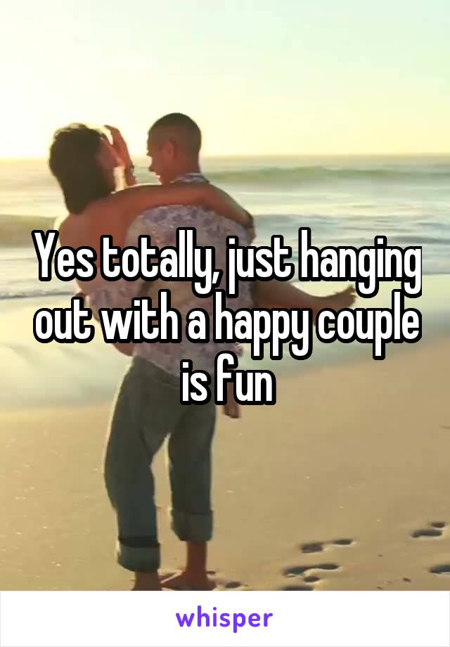 Yes totally, just hanging out with a happy couple is fun