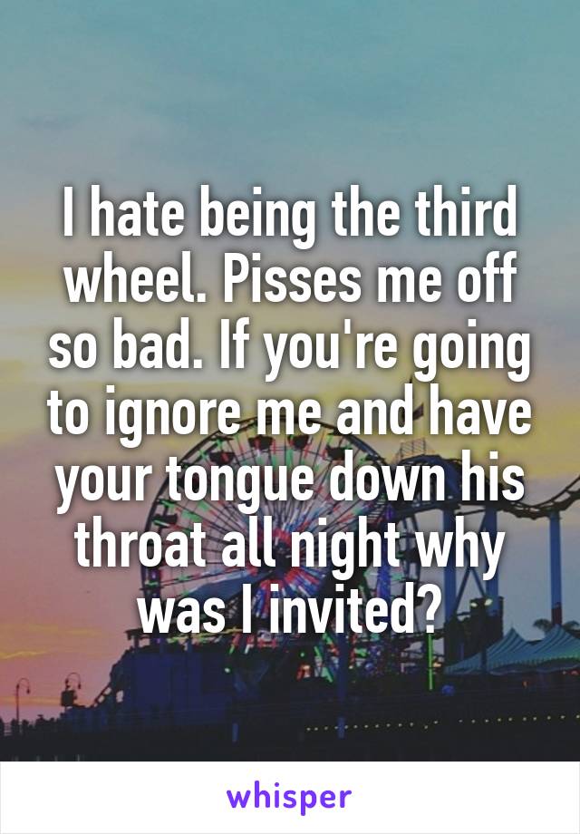 I hate being the third wheel. Pisses me off so bad. If you're going to ignore me and have your tongue down his throat all night why was I invited?