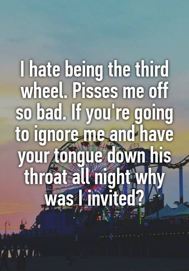 I hate being the third wheel. Pisses me off so bad. If you're going to ignore me and have your tongue down his throat all night why was I invited?