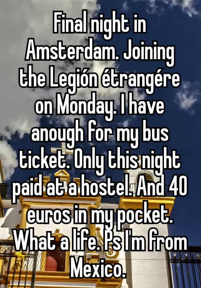 Final night in Amsterdam. Joining the Legión étrangére on Monday. I have anough for my bus ticket. Only this night paid at a hostel. And 40 euros in my pocket. What a life. Ps I'm from Mexico. 