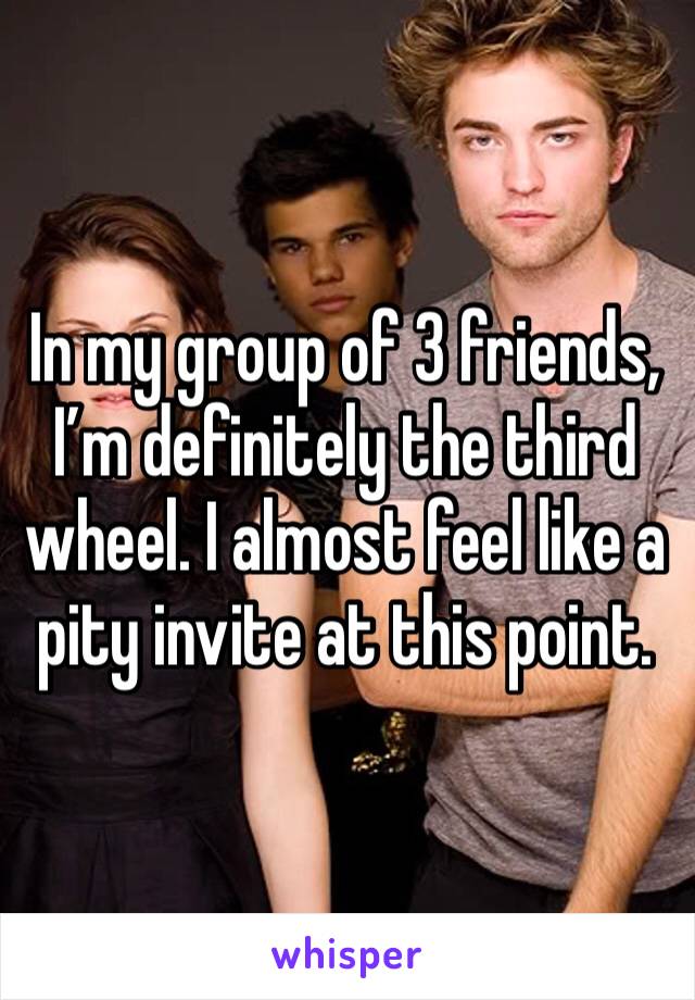 In my group of 3 friends, I’m definitely the third wheel. I almost feel like a pity invite at this point. 