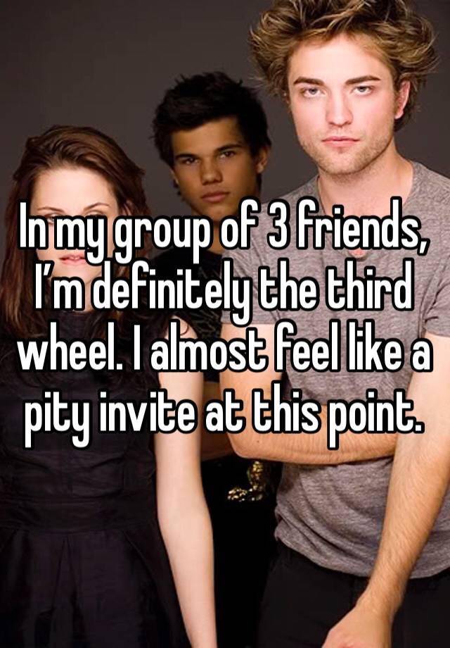 In my group of 3 friends, I’m definitely the third wheel. I almost feel like a pity invite at this point. 