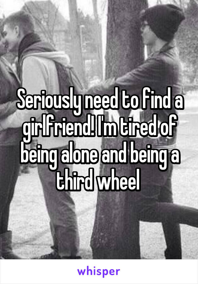 Seriously need to find a girlfriend! I'm tired of being alone and being a third wheel 