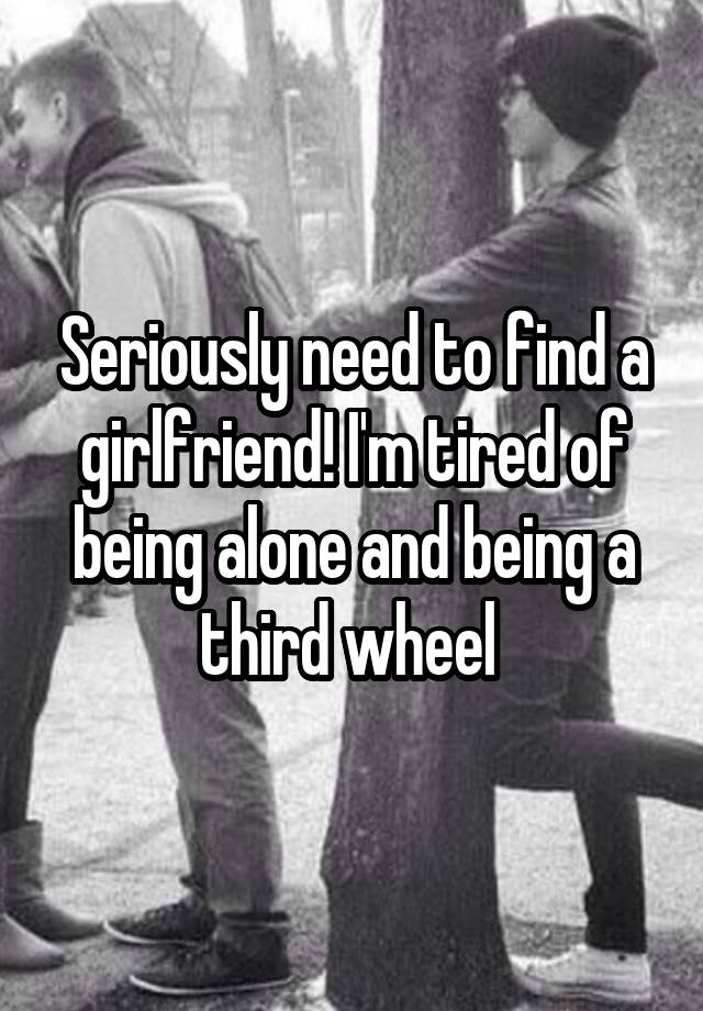 Seriously need to find a girlfriend! I'm tired of being alone and being a third wheel 