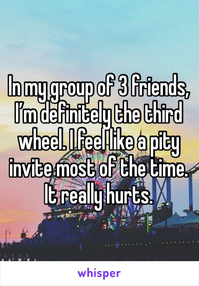 In my group of 3 friends, I’m definitely the third wheel. I feel like a pity invite most of the time. It really hurts. 