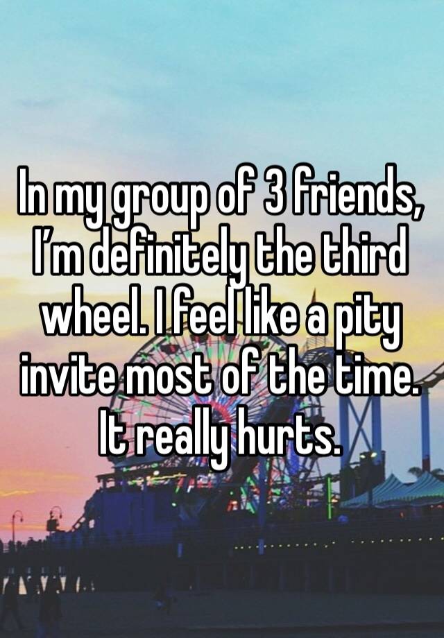 In my group of 3 friends, I’m definitely the third wheel. I feel like a pity invite most of the time. It really hurts. 