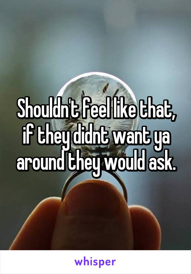 Shouldn't feel like that, if they didnt want ya around they would ask.