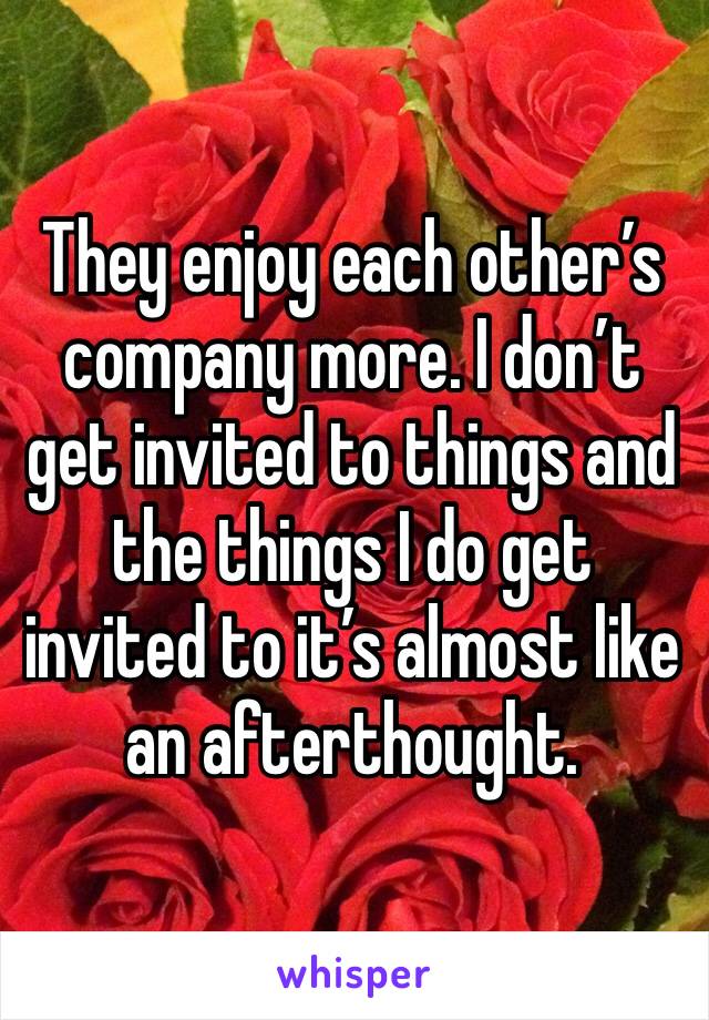 They enjoy each other’s company more. I don’t get invited to things and the things I do get invited to it’s almost like an afterthought. 