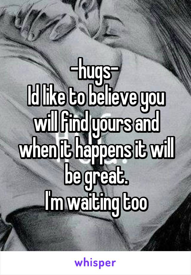 -hugs- 
Id like to believe you will find yours and when it happens it will be great.
I'm waiting too