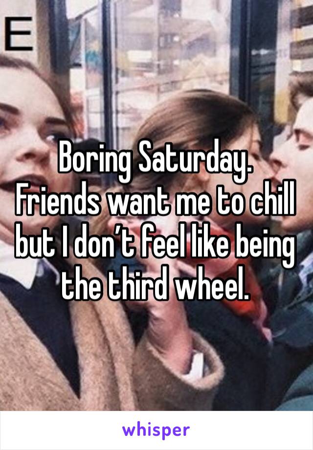 Boring Saturday. 
Friends want me to chill but I don’t feel like being the third wheel. 