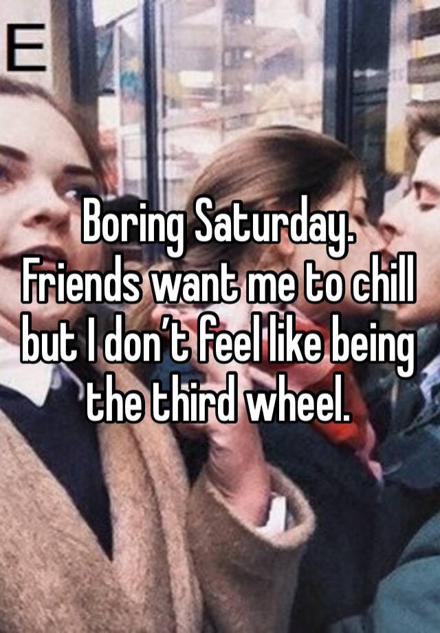 Boring Saturday. 
Friends want me to chill but I don’t feel like being the third wheel. 