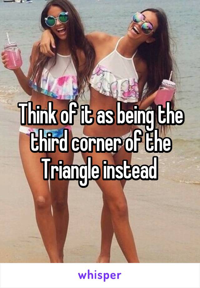 Think of it as being the third corner of the Triangle instead 