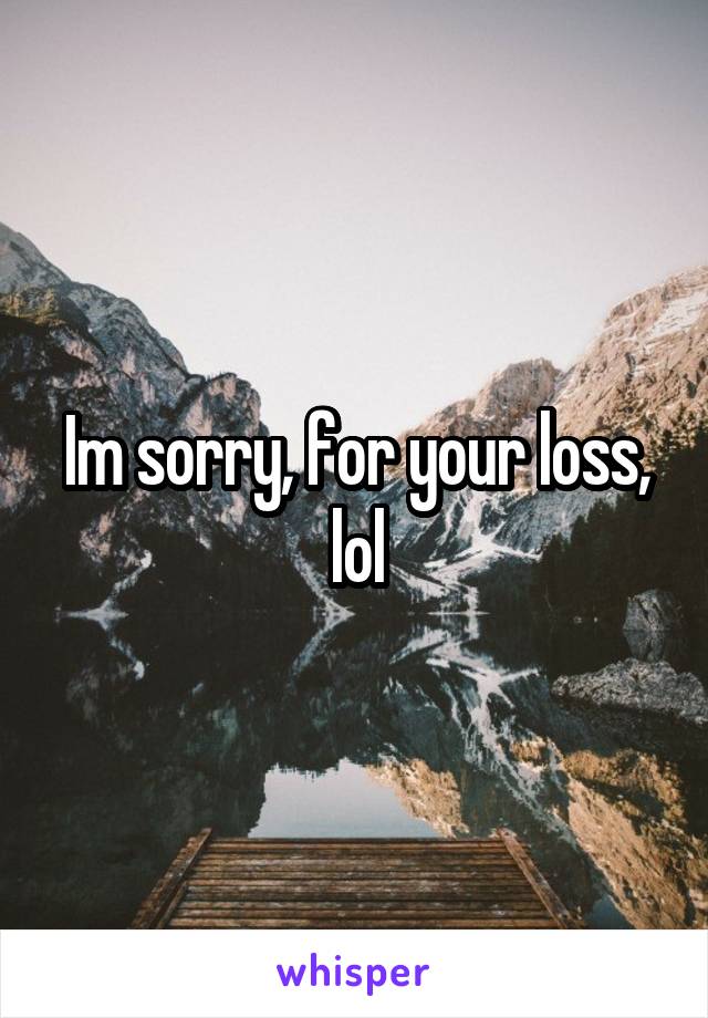 Im sorry, for your loss, lol