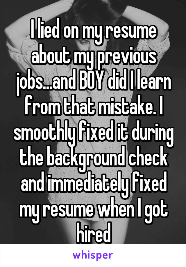 I lied on my resume about my previous jobs...and BOY did I learn from that mistake. I smoothly fixed it during the background check and immediately fixed my resume when I got hired