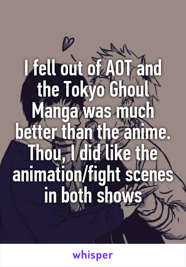 I fell out of AOT and the Tokyo Ghoul Manga was much better than the anime. Thou, I did like the animation/fight scenes in both shows