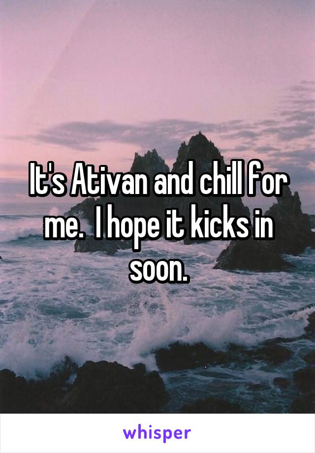 It's Ativan and chill for me.  I hope it kicks in soon.