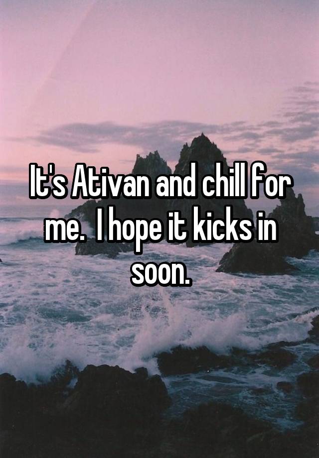 It's Ativan and chill for me.  I hope it kicks in soon.