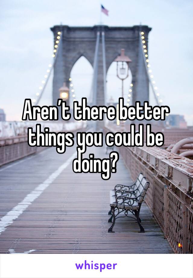 Aren’t there better things you could be doing?