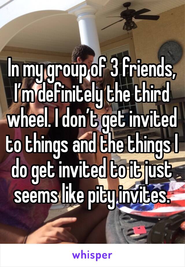 In my group of 3 friends, I’m definitely the third wheel. I don’t get invited to things and the things I do get invited to it just seems like pity invites. 