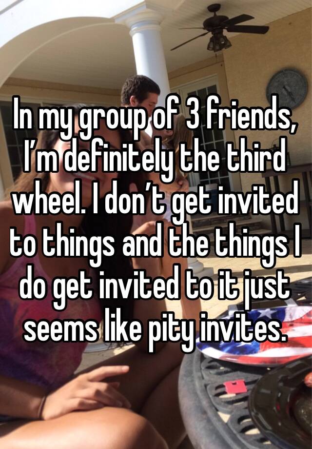 In my group of 3 friends, I’m definitely the third wheel. I don’t get invited to things and the things I do get invited to it just seems like pity invites. 