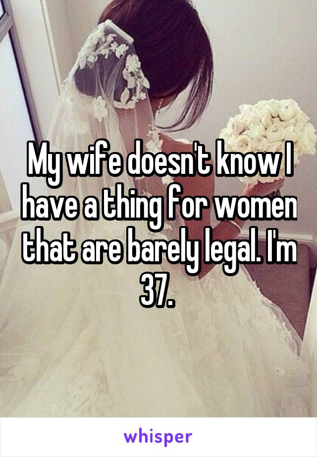 My wife doesn't know I have a thing for women that are barely legal. I'm 37. 