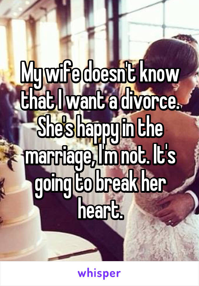 My wife doesn't know that I want a divorce. She's happy in the marriage, I'm not. It's going to break her heart.