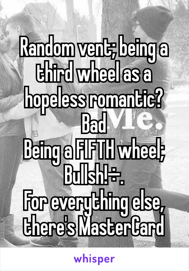 Random vent; being a third wheel as a hopeless romantic? Bad
Being a FIFTH wheel; Bullsh!÷.
For everything else, there's MasterCard