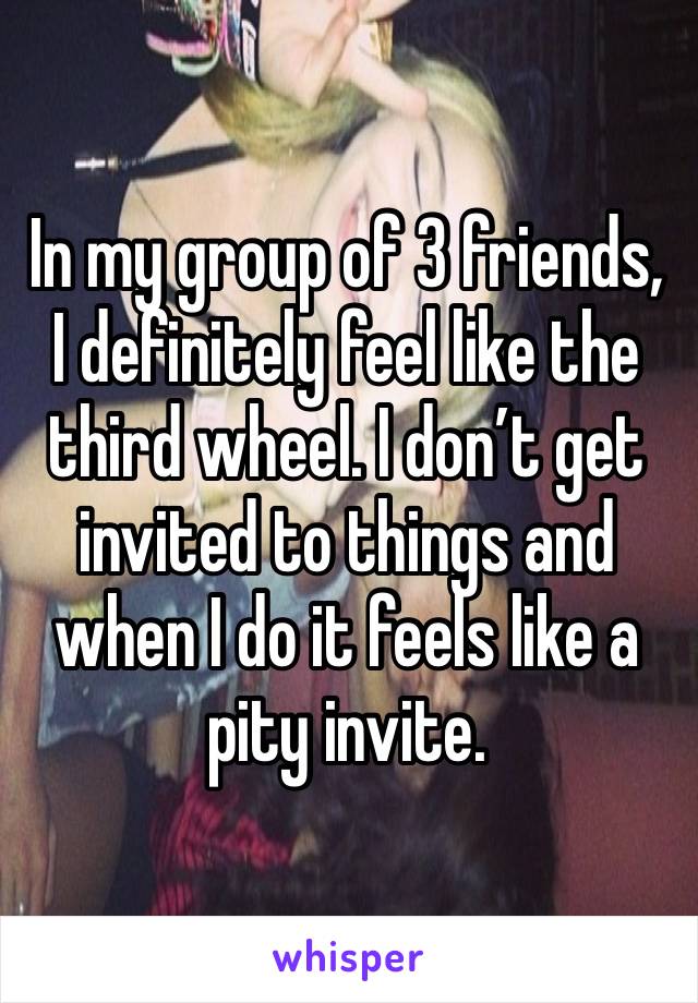 In my group of 3 friends, I definitely feel like the third wheel. I don’t get invited to things and when I do it feels like a pity invite. 