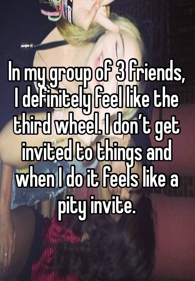 In my group of 3 friends, I definitely feel like the third wheel. I don’t get invited to things and when I do it feels like a pity invite. 