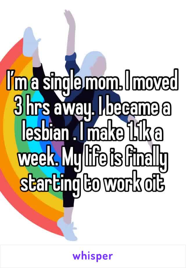 I’m a single mom. I moved 3 hrs away. I became a lesbian . I make 1.1k a week. My life is finally starting to work oit