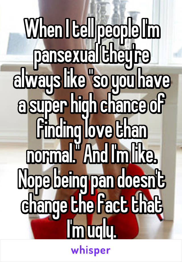 When I tell people I'm pansexual they're always like "so you have a super high chance of finding love than normal." And I'm like. Nope being pan doesn't change the fact that I'm ugly.